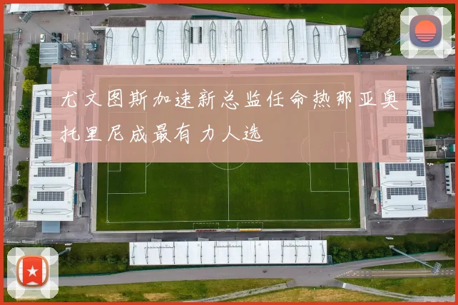 尤文图斯加速新总监任命热那亚奥托里尼成最有力人选