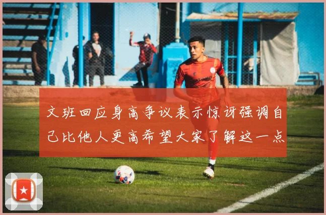 文班回应身高争议表示惊讶强调自己比他人更高希望大家了解这一点