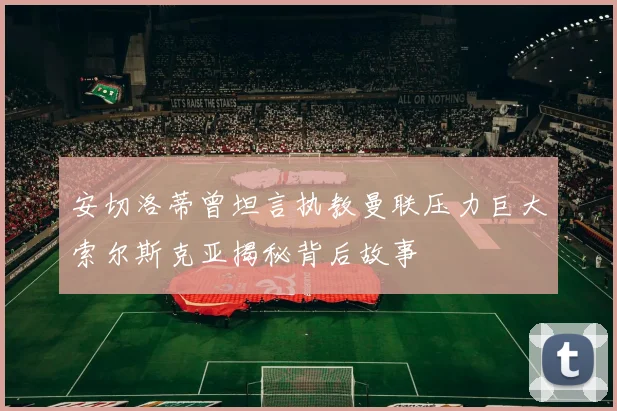 安切洛蒂曾坦言执教曼联压力巨大索尔斯克亚揭秘背后故事