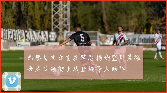 巴黎与里尔首发阵容揭晓登贝莱维蒂尼亚领衔出战杜埃等人助阵