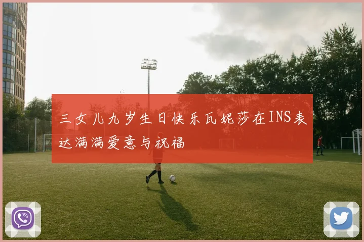 三女儿九岁生日快乐瓦妮莎在INS表达满满爱意与祝福
