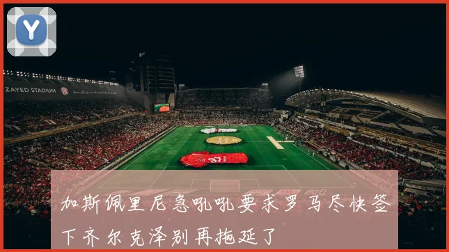 加斯佩里尼急吼吼要求罗马尽快签下齐尔克泽别再拖延了