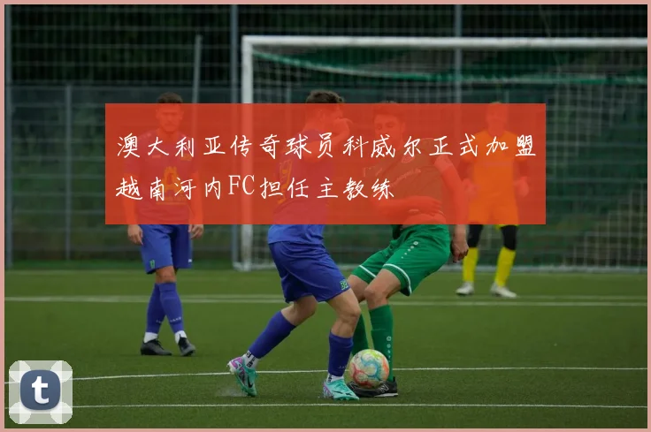澳大利亚传奇球员科威尔正式加盟越南河内FC担任主教练