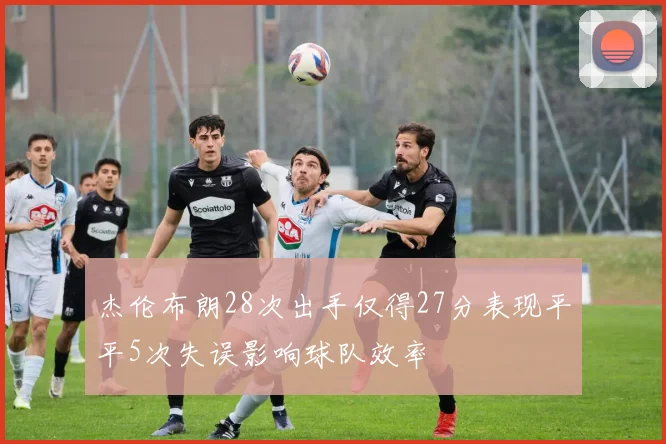 杰伦布朗28次出手仅得27分表现平平5次失误影响球队效率