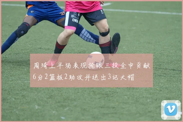 周琦上半场表现抢眼三投全中贡献6分2篮板2助攻并送出3记大帽