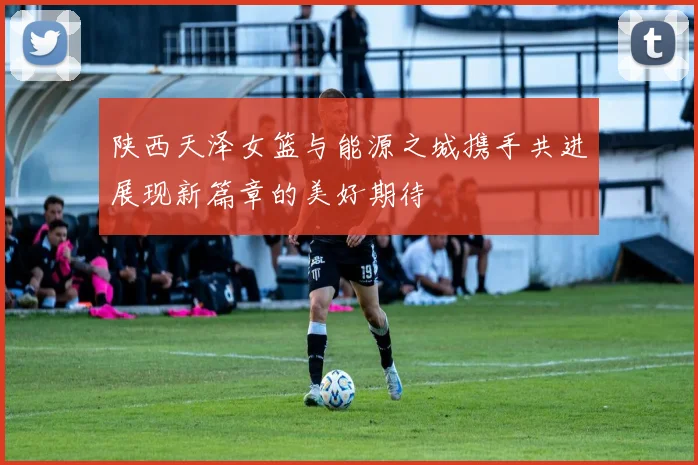 陕西天泽女篮与能源之城携手共进展现新篇章的美好期待