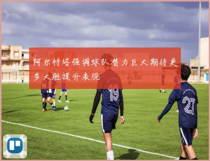 阿尔特塔强调球队潜力巨大期待更多大胜提升表现