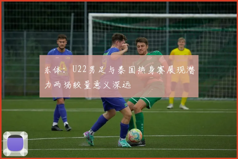东体：U22男足与泰国热身赛展现潜力两场较量意义深远