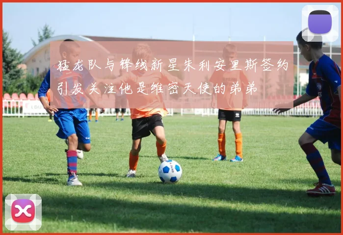 猛龙队与锋线新星朱利安里斯签约引发关注他是维密天使的弟弟