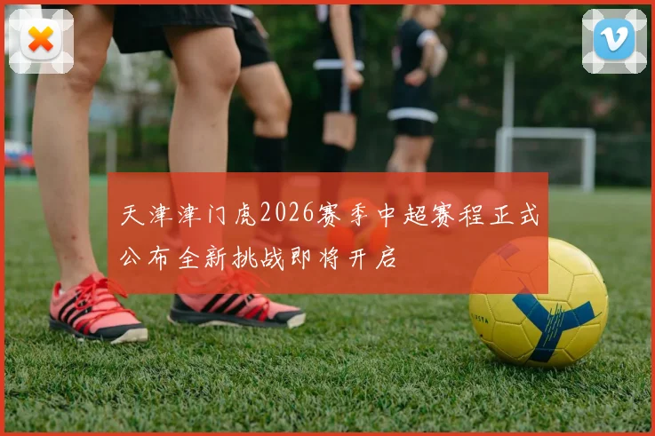 天津津门虎2026赛季中超赛程正式公布全新挑战即将开启