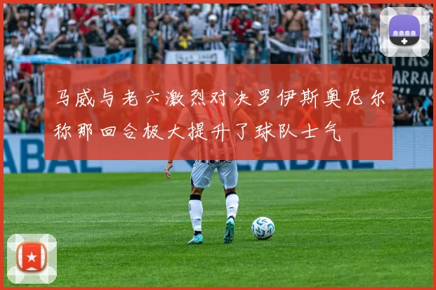 马威与老六激烈对决罗伊斯奥尼尔称那回合极大提升了球队士气