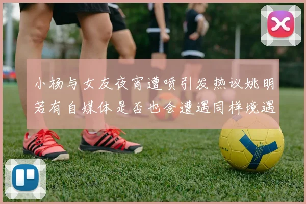 小杨与女友夜宵遭喷引发热议姚明若有自媒体是否也会遭遇同样境遇