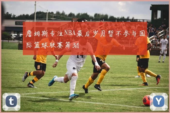 詹姆斯专注NBA最后岁月暂不参与国际篮球联赛筹划