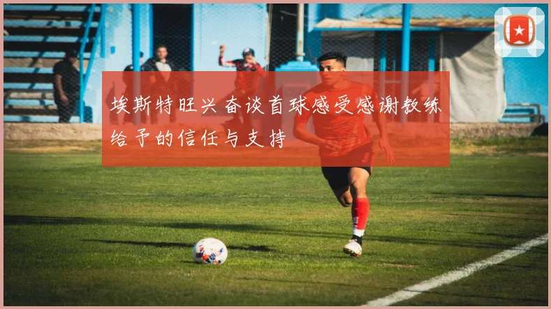 埃斯特旺兴奋谈首球感受感谢教练给予的信任与支持