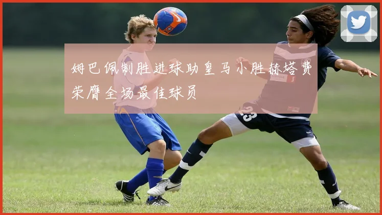 姆巴佩制胜进球助皇马小胜赫塔费荣膺全场最佳球员