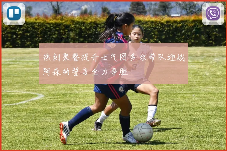 热刺聚餐提升士气图多尔带队迎战阿森纳誓言全力争胜