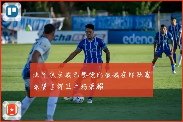 法甲焦点战巴黎德比激战在即欧塞尔誓言捍卫主场荣耀