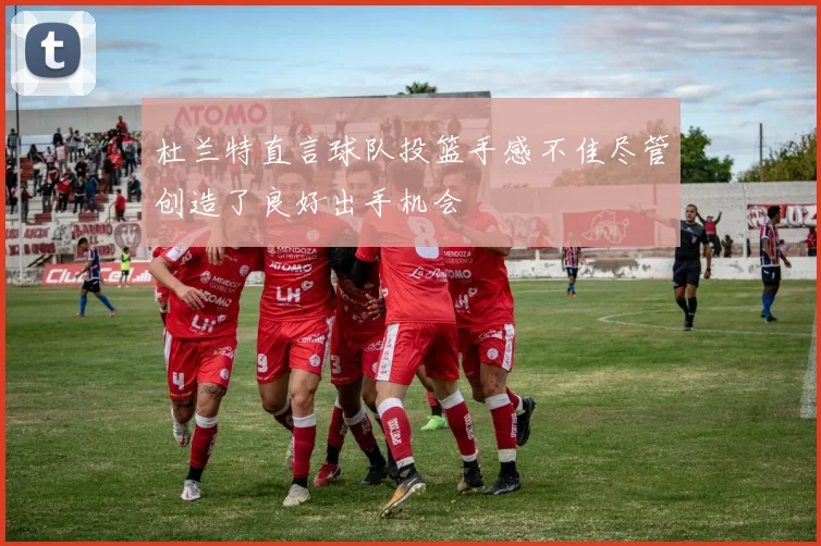 杜兰特直言球队投篮手感不佳尽管创造了良好出手机会