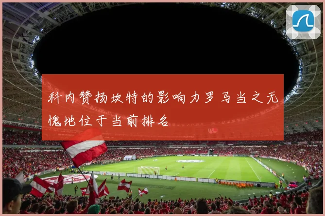科内赞扬坎特的影响力罗马当之无愧地位于当前排名