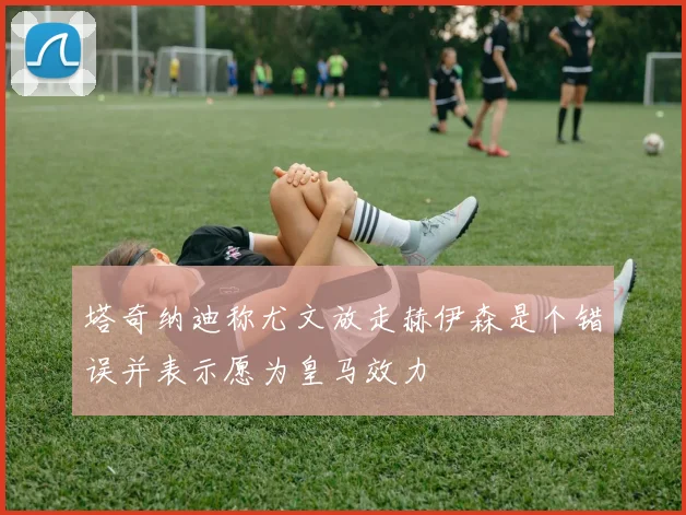 塔奇纳迪称尤文放走赫伊森是个错误并表示愿为皇马效力