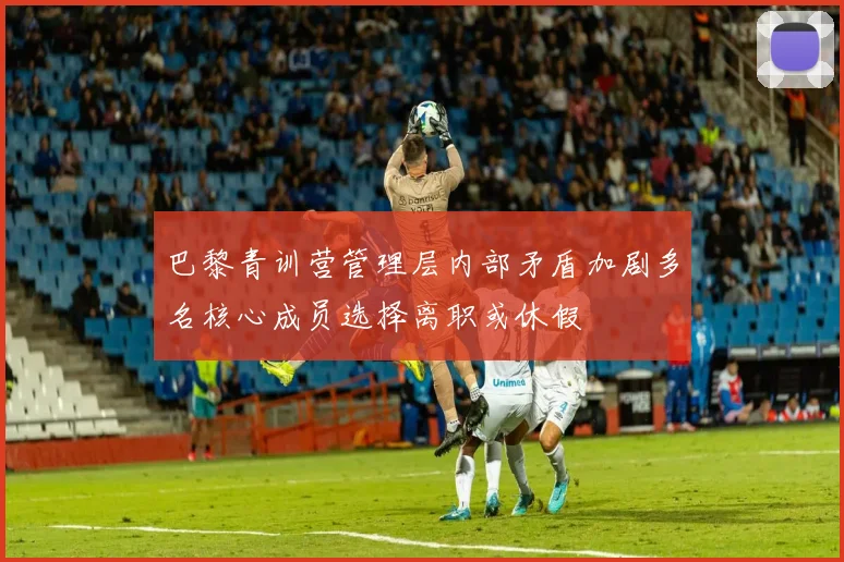 巴黎青训营管理层内部矛盾加剧多名核心成员选择离职或休假