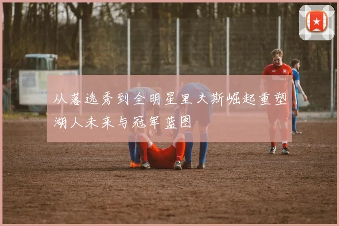 从落选秀到全明星里夫斯崛起重塑湖人未来与冠军蓝图