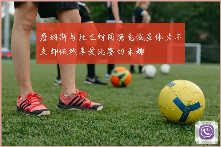 詹姆斯与杜兰特同场竞技虽体力不支却依然享受比赛的乐趣