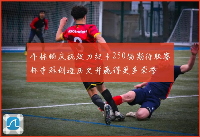 乔林顿庆祝效力纽卡250场期待联赛杯夺冠创造历史并赢得更多荣誉
